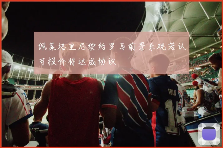 佩莱格里尼续约罗马前景乐观若认可报价将达成协议