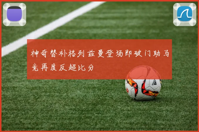 神奇替补格列兹曼登场即破门助马竞再度反超比分
