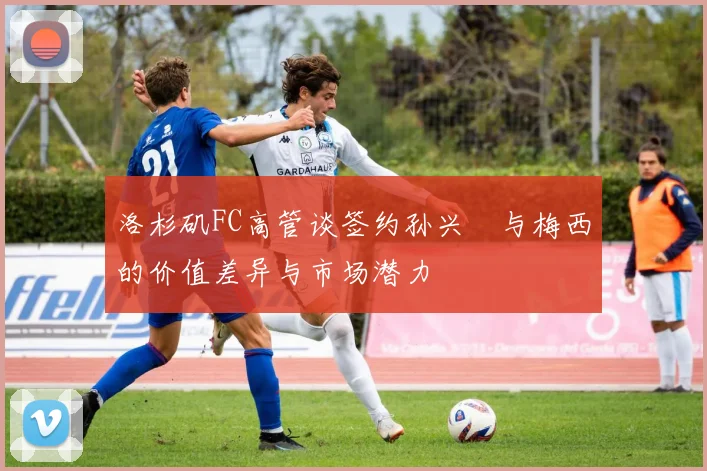 洛杉矶FC高管谈签约孙兴慜与梅西的价值差异与市场潜力