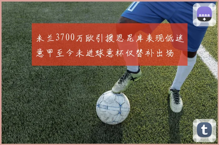 米兰3700万欧引援恩昆库表现低迷意甲至今未进球意杯仅替补出场