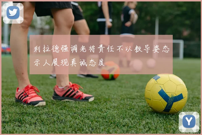 利拉德强调老将责任不以教导姿态示人展现真诚态度