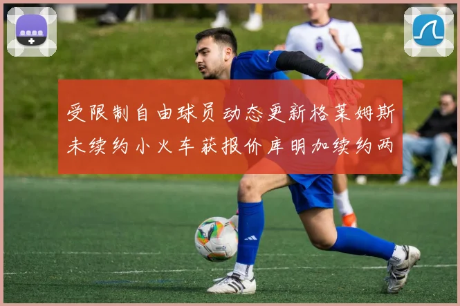 受限制自由球员动态更新格莱姆斯未续约小火车获报价库明加续约两年解析