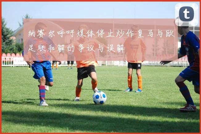纳赛尔呼吁媒体停止炒作皇马与欧足联和解的争议与误解