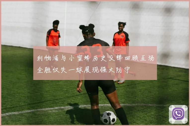 利物浦与小蜜蜂历史交锋回顾五场全胜仅失一球展现强大防守