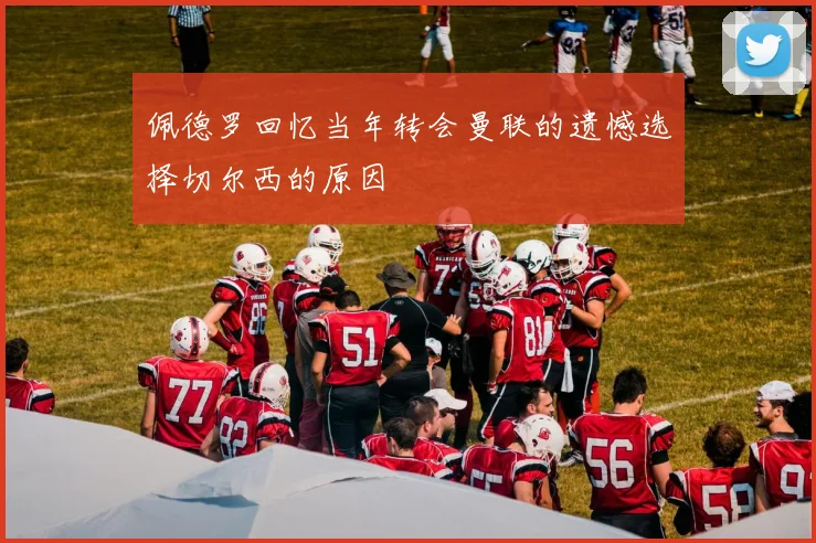 佩德罗回忆当年转会曼联的遗憾选择切尔西的原因