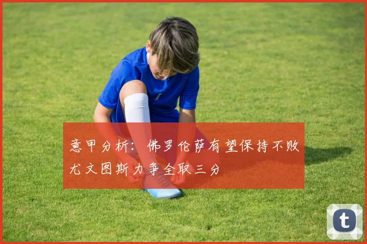 意甲分析：佛罗伦萨有望保持不败尤文图斯力争全取三分