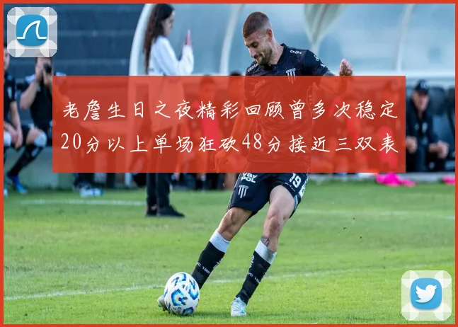 老詹生日之夜精彩回顾曾多次稳定20分以上单场狂砍48分接近三双表现