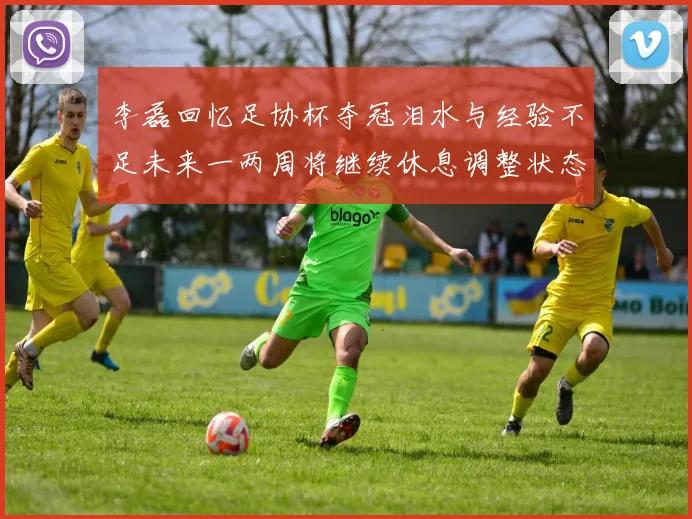 李磊回忆足协杯夺冠泪水与经验不足未来一两周将继续休息调整状态