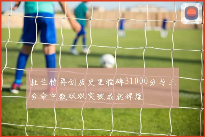 杜兰特再创历史里程碑31000分与三分命中数双双突破成就辉煌