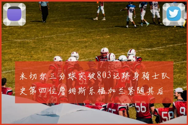 米切尔三分球突破803记跻身骑士队史第四位詹姆斯乐福加兰紧随其后