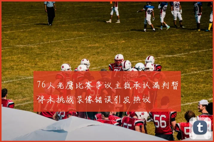 76人老鹰比赛争议主裁承认漏判暂停未挑战录像错误引发热议