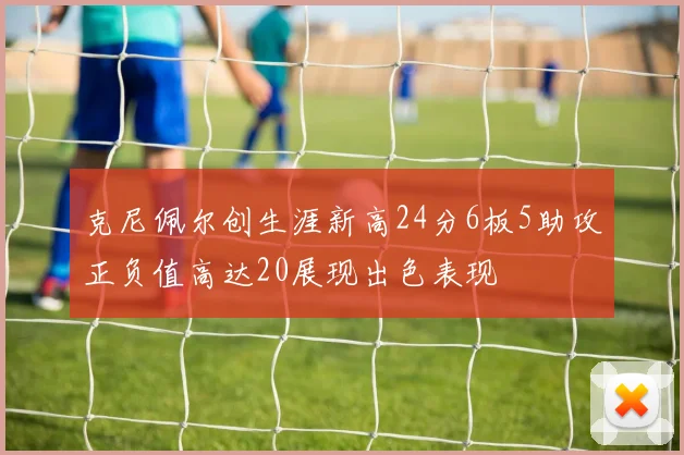 克尼佩尔创生涯新高24分6板5助攻正负值高达20展现出色表现