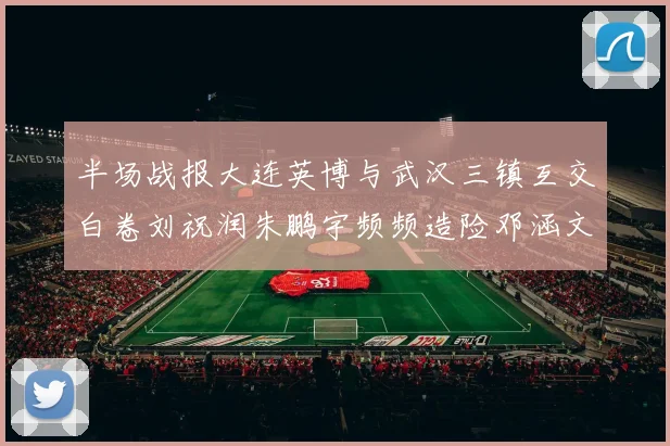 半场战报大连英博与武汉三镇互交白卷刘祝润朱鹏宇频频造险邓涵文因伤退场