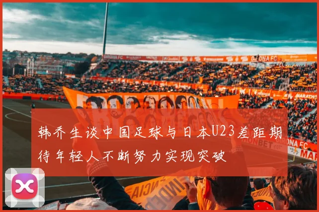 韩乔生谈中国足球与日本U23差距期待年轻人不断努力实现突破