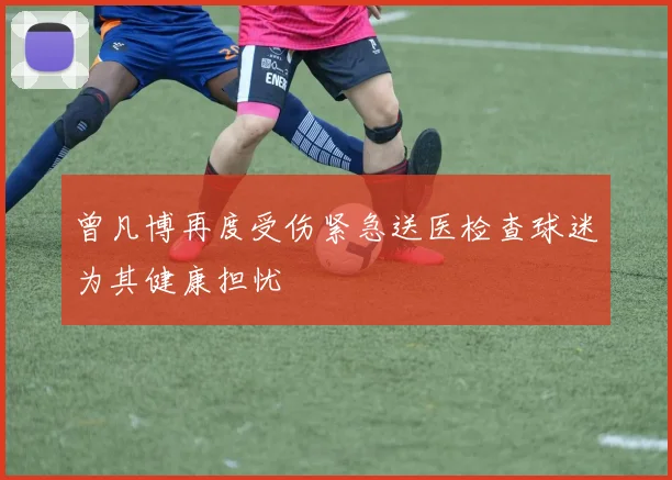 曾凡博再度受伤紧急送医检查球迷为其健康担忧