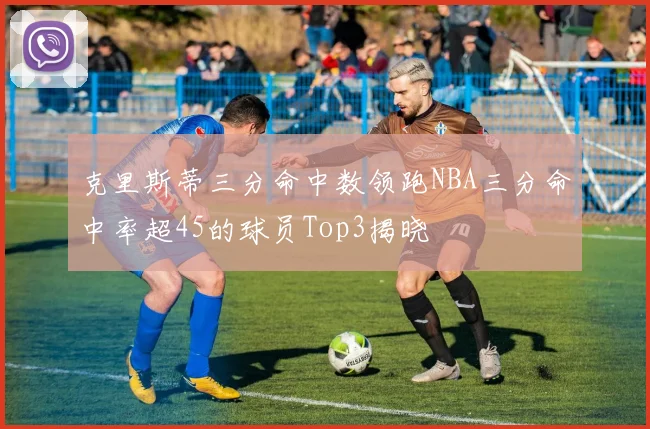 克里斯蒂三分命中数领跑NBA三分命中率超45的球员Top3揭晓