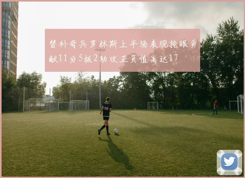 替补奇兵罗林斯上半场表现抢眼贡献11分5板2助攻正负值高达17