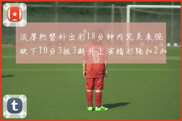 淡厚然替补出彩18分钟内完美表现砍下10分3板3断并上演精彩隔扣2加1