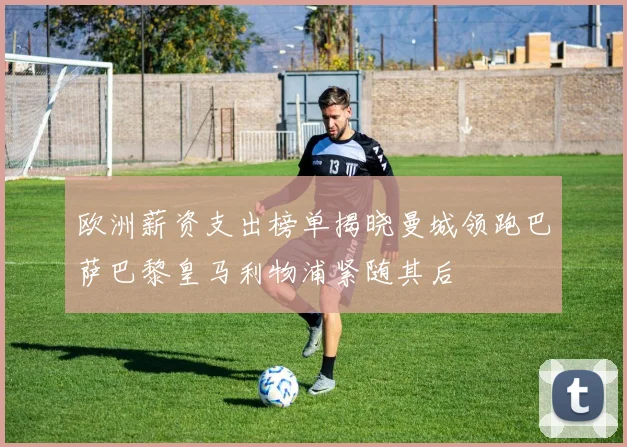 欧洲薪资支出榜单揭晓曼城领跑巴萨巴黎皇马利物浦紧随其后