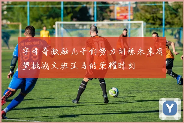 字母哥激励儿子们努力训练未来有望挑战文班亚马的荣耀时刻