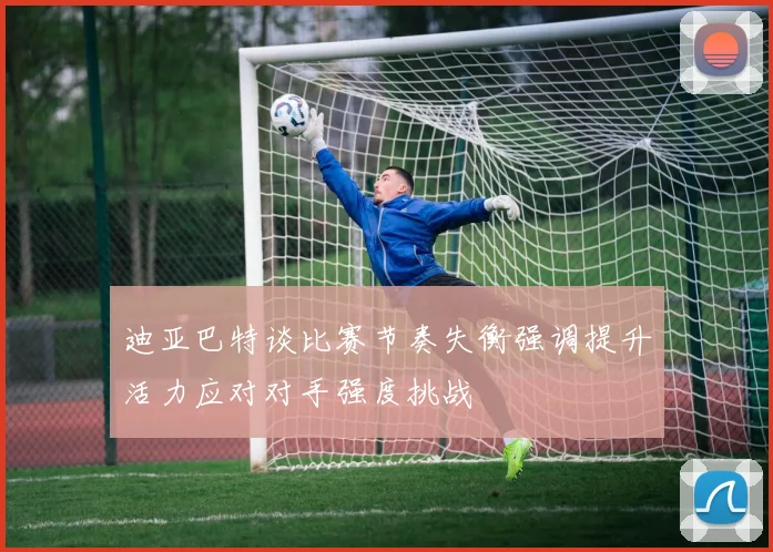 迪亚巴特谈比赛节奏失衡强调提升活力应对对手强度挑战