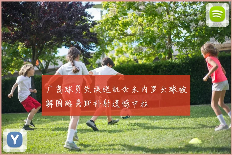 广岛球员失误送机会米内罗头球被解围路易斯补射遗憾中柱