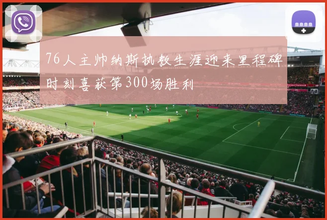 76人主帅纳斯执教生涯迎来里程碑时刻喜获第300场胜利