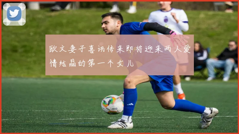欧文妻子喜讯传来即将迎来两人爱情结晶的第一个女儿