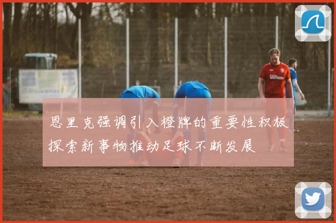 恩里克强调引入橙牌的重要性积极探索新事物推动足球不断发展