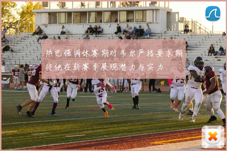 热巴强调休赛期对韦尔严格要求期待他在新赛季展现潜力与实力