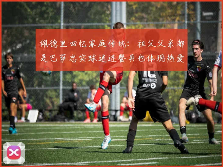 佩德里回忆家庭传统：祖父父亲都是巴萨忠实球迷连餐具也体现热爱