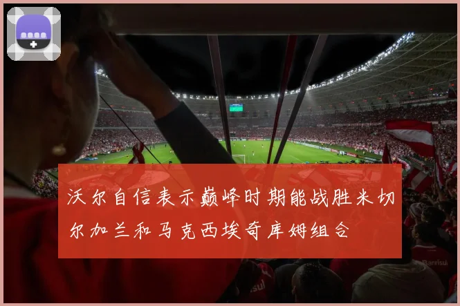 沃尔自信表示巅峰时期能战胜米切尔加兰和马克西埃奇库姆组合