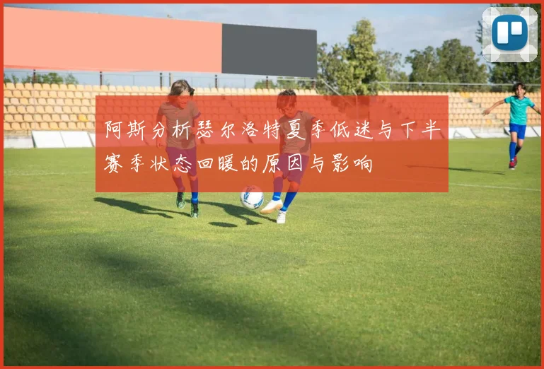 阿斯分析瑟尔洛特夏季低迷与下半赛季状态回暖的原因与影响