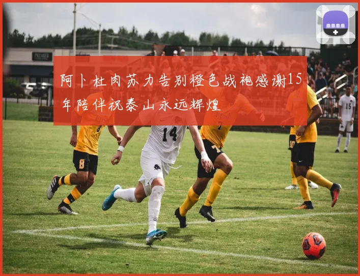阿卜杜肉苏力告别橙色战袍感谢15年陪伴祝泰山永远辉煌