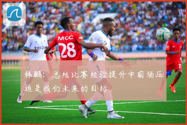 韩鹏：总结比赛经验提升中前场压迫是我们未来的目标