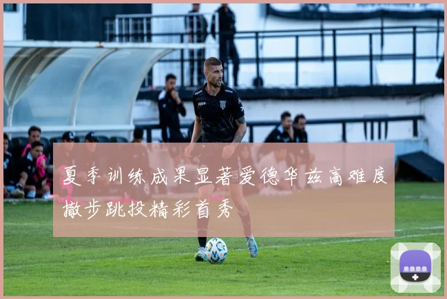 夏季训练成果显著爱德华兹高难度撤步跳投精彩首秀