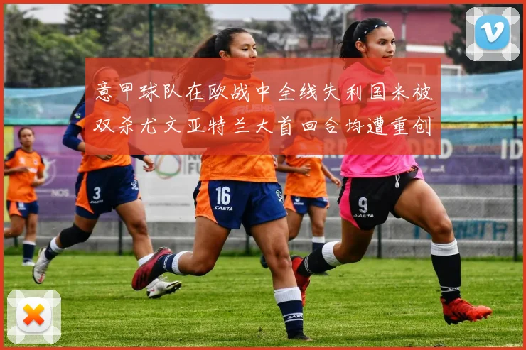 意甲球队在欧战中全线失利国米被双杀尤文亚特兰大首回合均遭重创