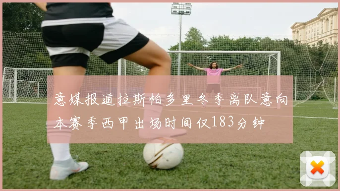 意媒报道拉斯帕多里冬季离队意向本赛季西甲出场时间仅183分钟