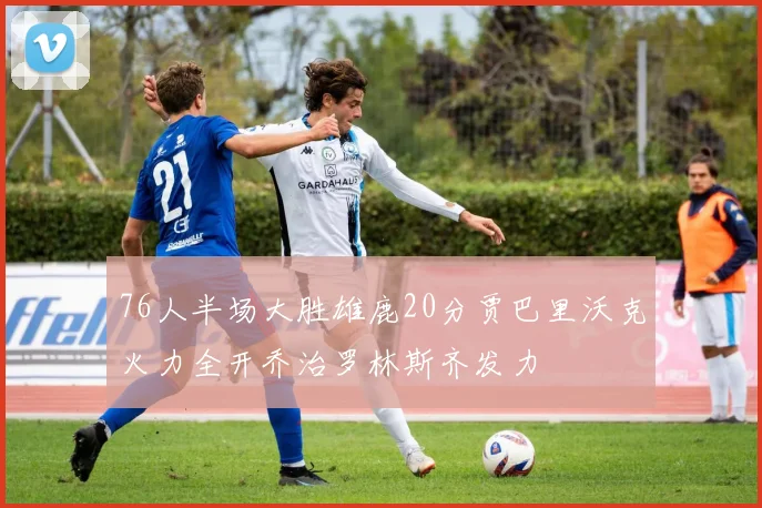 76人半场大胜雄鹿20分贾巴里沃克火力全开乔治罗林斯齐发力