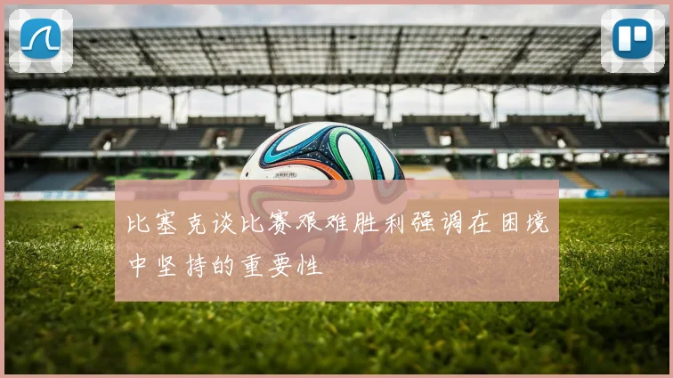 比塞克谈比赛艰难胜利强调在困境中坚持的重要性