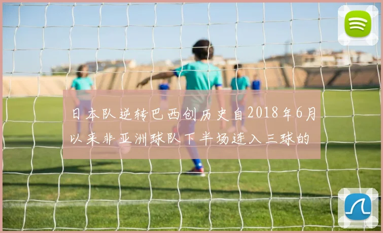 日本队逆转巴西创历史自2018年6月以来非亚洲球队下半场连入三球的壮举