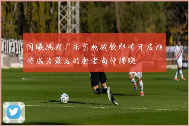 同曦挑战广东首轮战役即将开启谁将成为最后的胜者尚待揭晓