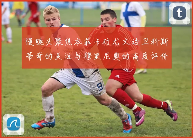 慢镜头聚焦本菲卡对尤文边卫科斯蒂奇的关注与穆里尼奥的高度评价