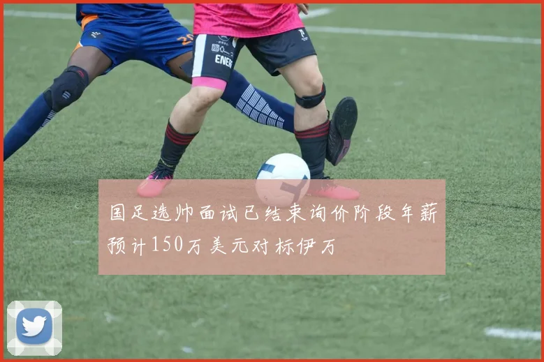 国足选帅面试已结束询价阶段年薪预计150万美元对标伊万