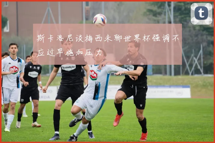 斯卡洛尼谈梅西未聊世界杯强调不应过早施加压力