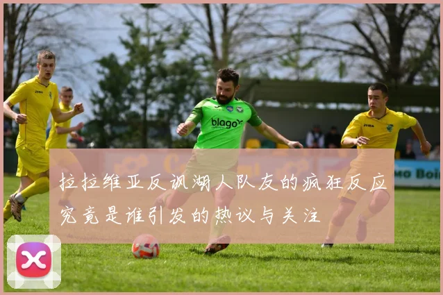 拉拉维亚反讽湖人队友的疯狂反应究竟是谁引发的热议与关注