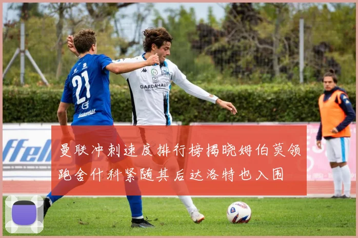 曼联冲刺速度排行榜揭晓姆伯莫领跑舍什科紧随其后达洛特也入围