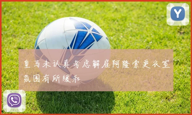 皇马未认真考虑解雇阿隆索更衣室氛围有所缓和