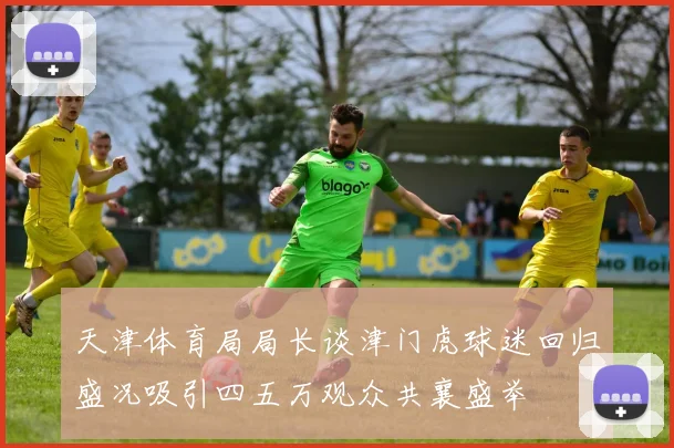 天津体育局局长谈津门虎球迷回归盛况吸引四五万观众共襄盛举