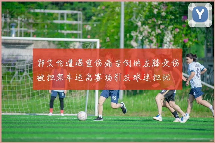 郭艾伦遭遇重伤痛苦倒地左膝受伤被担架车送离赛场引发球迷担忧